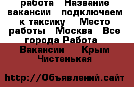 работа › Название вакансии ­ подключаем к таксику  › Место работы ­ Москва - Все города Работа » Вакансии   . Крым,Чистенькая